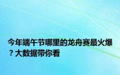 今年端午节哪里的龙舟赛最火爆？大数据带你看