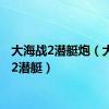 大海战2潜艇炮（大海战2潜艇）