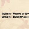 你升级吗！苹果iOS 18首个Beta测试版发布：越来越像Android了