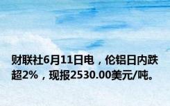 财联社6月11日电，伦铝日内跌超2%，现报2530.00美元/吨。