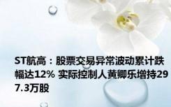 ST航高：股票交易异常波动累计跌幅达12% 实际控制人黄卿乐增持297.3万股