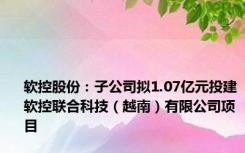 软控股份：子公司拟1.07亿元投建软控联合科技（越南）有限公司项目