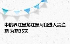 中俄界江黑龙江黑河段进入禁渔期 为期35天