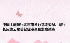 中国工商银行北京市分行党委委员、副行长应维云接受纪律审查和监察调查