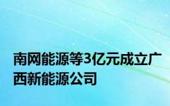 南网能源等3亿元成立广西新能源公司