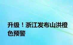 升级！浙江发布山洪橙色预警