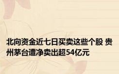 北向资金近七日买卖这些个股 贵州茅台遭净卖出超54亿元