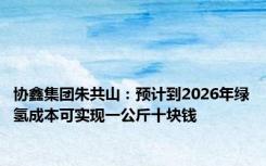 协鑫集团朱共山：预计到2026年绿氢成本可实现一公斤十块钱