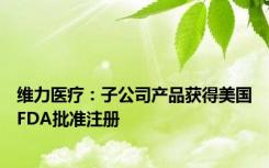 维力医疗：子公司产品获得美国FDA批准注册