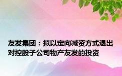 友发集团：拟以定向减资方式退出对控股子公司物产友发的投资