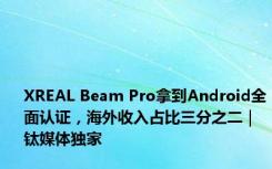 XREAL Beam Pro拿到Android全面认证，海外收入占比三分之二｜钛媒体独家