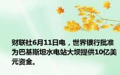 财联社6月11日电，世界银行批准为巴基斯坦水电站大坝提供10亿美元资金。