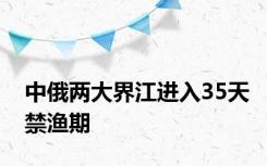 中俄两大界江进入35天禁渔期