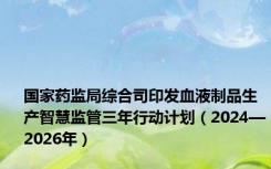 国家药监局综合司印发血液制品生产智慧监管三年行动计划（2024—2026年）