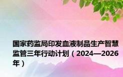 国家药监局印发血液制品生产智慧监管三年行动计划（2024—2026年）