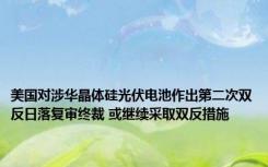 美国对涉华晶体硅光伏电池作出第二次双反日落复审终裁 或继续采取双反措施