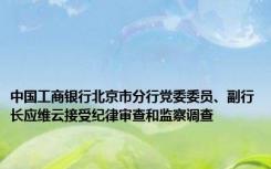 中国工商银行北京市分行党委委员、副行长应维云接受纪律审查和监察调查