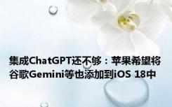 集成ChatGPT还不够：苹果希望将谷歌Gemini等也添加到iOS 18中