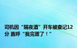 司机因“隔夜酒”开车被查记12分 直呼“我完蛋了！”