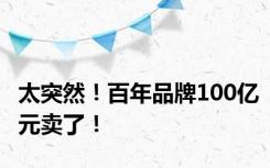 太突然！百年品牌100亿元卖了！