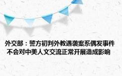 外交部：警方初判外教遇袭案系偶发事件 不会对中美人文交流正常开展造成影响