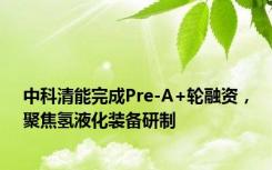 中科清能完成Pre-A+轮融资，聚焦氢液化装备研制