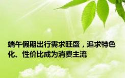 端午假期出行需求旺盛，追求特色化、性价比成为消费主流