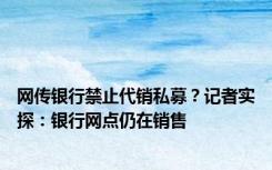 网传银行禁止代销私募？记者实探：银行网点仍在销售