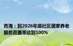 青海：到2026年底社区居家养老服务覆盖率达到100%