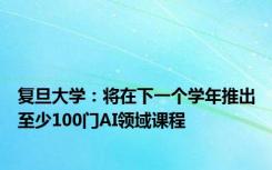 复旦大学：将在下一个学年推出至少100门AI领域课程