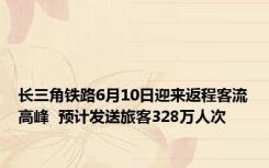 长三角铁路6月10日迎来返程客流高峰  预计发送旅客328万人次