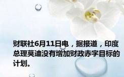 财联社6月11日电，据报道，印度总理莫迪没有增加财政赤字目标的计划。