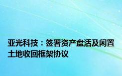 亚光科技：签署资产盘活及闲置土地收回框架协议