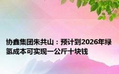 协鑫集团朱共山：预计到2026年绿氢成本可实现一公斤十块钱