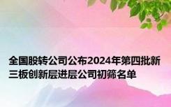 全国股转公司公布2024年第四批新三板创新层进层公司初筛名单