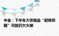 中金：下半年大宗商品“超级周期”可能仍欠火候