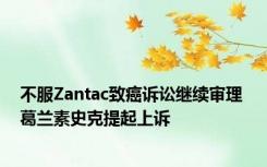 不服Zantac致癌诉讼继续审理 葛兰素史克提起上诉