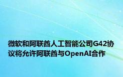 微软和阿联酋人工智能公司G42协议将允许阿联酋与OpenAI合作