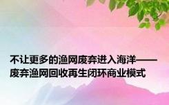 不让更多的渔网废弃进入海洋——废弃渔网回收再生闭环商业模式