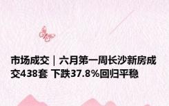 市场成交｜六月第一周长沙新房成交438套 下跌37.8%回归平稳