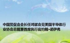 中国贸促会会长任鸿斌会见美国半导体行业协会总裁兼首席执行官约翰·诺伊弗