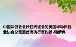 中国贸促会会长任鸿斌会见美国半导体行业协会总裁兼首席执行官约翰·诺伊弗