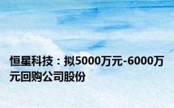 恒星科技：拟5000万元-6000万元回购公司股份