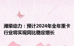 潍柴动力：预计2024年全年重卡行业将实现同比稳定增长