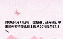 财联社6月11日电，据报道，越南银行寻求将外资持股比例上限从20%降至17.5%。