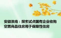 安徽淮南：探索试点国有企业收购空置商品住房用于保障性住房