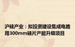 沪硅产业：拟投资建设集成电路用300mm硅片产能升级项目