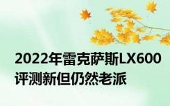 2022年雷克萨斯LX600评测新但仍然老派