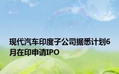 现代汽车印度子公司据悉计划6月在印申请IPO