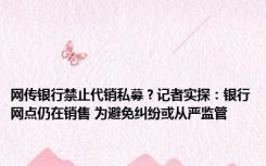 网传银行禁止代销私募？记者实探：银行网点仍在销售 为避免纠纷或从严监管